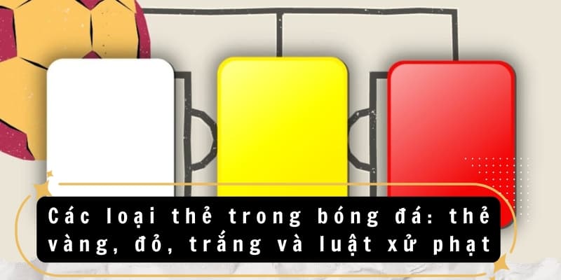 Các loại thẻ trong bóng đá: Thẻ vàng, đỏ, trắng, xanh & đen